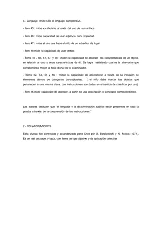 c.- Lenguaje: mide sólo el lenguaje comprensivo.
- Ítem 45 : mide vocabulario a través del uso de sustantivos
- Ítem 46 : mide capacidad de usar adjetivos con propiedad.
- Ítem 47 : mide el uso que hace el niño de un adverbio de lugar.
- Ítem 48 mide la capacidad de usar verbos
- Ítems 49 , 50, 51, 57, y 58 : miden la capacidad de abstraer las características de un objeto,
en relación al uso u otras características de él. Se logra señalando cual es la alternativa que
complementa mejor la frase dicha por el examinador.
- Ítems 52, 53, 54 y 56 : miden la capacidad de abstracción a través de la inclusión de
elementos dentro de categorías conceptuales. ( el niño debe marcar los objetos que
pertenecen a una misma clase. Las instrucciones son dadas en el sentido de clasificar por uso)
- Ítem 55 mide capacidad de abstraer, a partir de una descripción el concepto correspondiente.
Las autoras deducen que “el lenguaje y la discriminación auditiva están presentes en toda la
prueba a través de la comprensión de las instrucciones.”
7.- COLABORADORES
Esta prueba fue construida y estandarizada para Chile por O. Berdicewski y N. Milicic (1974).
Es un test de papel y lápiz, con ítems de tipo objetivo y de aplicación colectiva
 