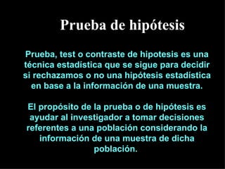 Prueba, test o contraste de hipotesis es una técnica estadística que se sigue para decidir si rechazamos o no una hipótesis estadística en base a la información de una muestra. El propósito de la prueba o de hipótesis es ayudar al investigador a tomar decisiones referentes a una población considerando la información de una muestra de dicha población.  Prueba de hipótesis 