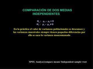 COMPARACIÓN DE DOS MEDIAS
               INDEPENDIENTES

                                 Ho : μ 1 - μ 2 = 0
                                 H1 : μ1 - μ2 ≠ 0

 En la práctica el valor de varianzas poblacionales se desconoce y
las varianzas muestrales siempre tienen pequeñas diferencias por
              ello se saca la varianza mancomunada
                 2                2
     ( n − 1) S1 + (n2 − 1) S 2                                     Sm 2 Sm 2
Sm2 = 1                                               ESE1 -E 2 =       +
            n1 + n2 − 2                                              n1   n2


                                   x1 − x 2 − ( µ1 − µ 2 )
               t( n1 + n2 −2 )   =
                                         ESX1 -X 2
                     SPSS: Analyze/compare means/ Independent sample t test
 
