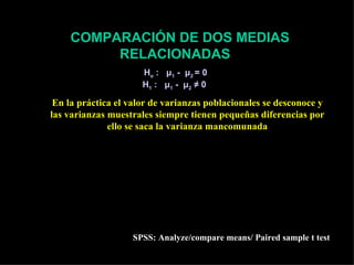 COMPARACIÓN DE DOS MEDIAS
         RELACIONADAS
                      Ho : μ1 - μ2 = 0
                      H1 : μ1 - μ2 ≠ 0

 En la práctica el valor de varianzas poblacionales se desconoce y
las varianzas muestrales siempre tienen pequeñas diferencias por
              ello se saca la varianza mancomunada
                                                               Sd
      ∑ di                      =∑
                            2      (d i − d ) 2        ESd =
   d=                  Sd
                                    n −1                        n
       n
                d − µ do                        d − µ do
           Z=                                t=
                  σd                              Sd
                    n                               n
                    SPSS: Analyze/compare means/ Paired sample t test
 