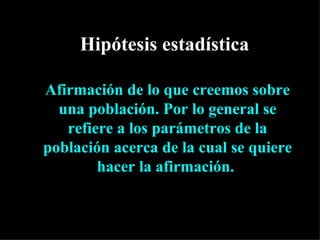 Hipótesis estadística

Afirmación de lo que creemos sobre
  una población. Por lo general se
   refiere a los parámetros de la
población acerca de la cual se quiere
        hacer la afirmación.
 