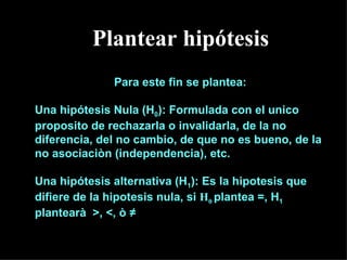 Plantear hipótesis
              Para este fin se plantea:

Una hipótesis Nula (H0): Formulada con el unico
proposito de rechazarla o invalidarla, de la no
diferencia, del no cambio, de que no es bueno, de la
no asociaciòn (independencia), etc.

Una hipótesis alternativa (H1): Es la hipotesis que
difiere de la hipotesis nula, si H0 plantea =, H1
plantearà >, <, ò ≠
 