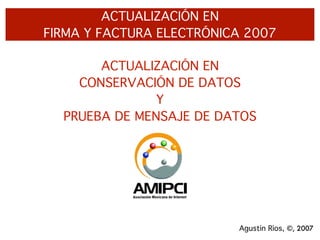 ACTUALIZACIÓN EN
FIRMA Y FACTURA ELECTRÓNICA 2007

       ACTUALIZACIÓN EN
    CONSERVACIÓN DE DATOS
               Y
  PRUEBA DE MENSAJE DE DATOS




                          Agustín Ríos, ©, 2007