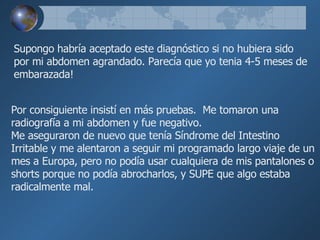 Supongo habría aceptado este diagnóstico si no hubiera sido por mi   abdomen agrandado. Parecía   que yo tenia 4-5 meses de embarazada! Por consiguiente insistí en más pruebas.  Me tomaron una  radiografía a mi abdomen y fue negativo. Me aseguraron de nuevo que tenía Síndrome del Intestino Irritable y   me alentaron a seguir mi programado largo viaje de un mes a Europa, pero   no podía usar cualquiera de mis pantalones o shorts porque no podía   abrocharlos, y SUPE que algo estaba radicalmente mal.  