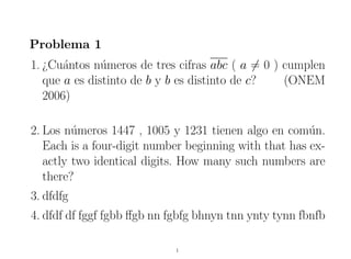 Problema 1
1. ¿Cu´ntos n´meros de tres cifras abc ( a = 0 ) cumplen
       a       u
   que a es distinto de b y b es distinto de c?  (ONEM
   2006)

2. Los n´meros 1447 , 1005 y 1231 tienen algo en com´n.
         u                                             u
   Each is a four-digit number beginning with that has ex-
   actly two identical digits. How many such numbers are
   there?
3. dfdfg
4. dfdf df fggf fgbb ﬀgb nn fgbfg bhnyn tnn ynty tynn fbnfb

                             1