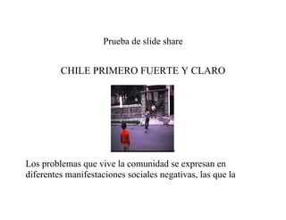 Prueba de slide share


         CHILE PRIMERO FUERTE Y CLARO




                                        t


Los problemas que vive la comunidad se expresan en
diferentes manifestaciones sociales negativas, las que la