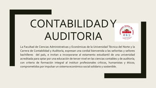 CONTABILIDADY
AUDITORIA
La Facultad de Ciencias Administrativas y Económicas de la Universidad Técnica del Norte y la
Carrera de Contabilidad y Auditoría, expresan una cordial bienvenida a las señoritas y señores
bachilleres del país, e invitan a incorporarse al estamento estudiantil de una universidad
acreditada para optar por una educación de tercer nivel en las ciencias contables y de auditoría;
con criterio de formación integral al instituir profesionales críticos, humanistas y éticos;
comprometidos por impulsar un sistema económico social solidario y sostenible.
 
