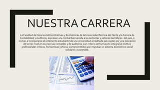 NUESTRA CARRERA
La Facultad de Ciencias Administrativas y Económicas de la Universidad Técnica del Norte y la Carrera de
Contabilidad y Auditoría, expresan una cordial bienvenida a las señoritas y señores bachilleres del país, e
invitan a incorporarse al estamento estudiantil de una universidad acreditada para optar por una educación
de tercer nivel en las ciencias contables y de auditoría; con criterio de formación integral al instituir
profesionales críticos, humanistas y éticos; comprometidos por impulsar un sistema económico social
solidario y sostenible.
 