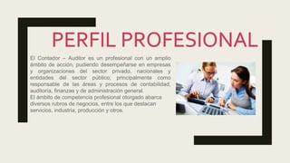 El Contador – Auditor es un profesional con un amplio
ámbito de acción, pudiendo desempeñarse en empresas
y organizaciones del sector privado, nacionales y
entidades del sector público; principalmente como
responsable de las áreas y procesos de contabilidad,
auditoría, finanzas y de administración general.
El ámbito de competencia profesional otorgado abarca
diversos rubros de negocios, entre los que destacan
servicios, industria, producción y otros.
 