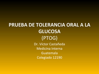 PRUEBA DE TOLERANCIA ORAL A LA GLUCOSA (PTOG) Dr. Víctor Castañeda Medicina Interna Guatemala Colegiado 12190 