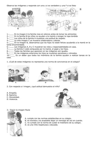 Observa las imágenes y responde con una y si es verdadero y una F si es falso
1.-____ En la imagen A la familia reza en silencio antes de tomar los alimentos
2.-____ En la familia B los niños no ayudan a la mamá a recoger la ropa tendida
3.-____ Los niños de la familia A muestran una actitud de respeto.
4.-____ La niña imagen C se muestra colaboradora y atenta.
5.-____ En la imagen B, observamos que los hijos no están felices ayudando a la mamá en la
tarea encomendada.
6.-____ Las imágenes A, B y C muestran los roles y responsabilidades en casa.
7.-____ La familia C está compuesta por la mamá, el papá y los hijos.
8.-____ Todas las familias que aparecen en las imágenes son iguales.
9.-____ En las imágenes anteriores los hijos se muestran perezosos y cómodos.
10.-____ Es un deber que todos los miembros de la familia ayuden a realizar tareas en la
casa.
1. ¿Cuál de estas imágenes no representa una norma de convivencia en el colegio?
2. Con respecto a l imagen, ¿qué actitud demuestra el niño?
A. Empatía.
B. Egoísmo.
C. Honestidad.
D. Violencia.
3.- Según la imagen Paula
A. cumple con las normas establecidas en su colegio.
B. es traviesa y es aceptable dejar un mensaje de vez en cuando.
C. no cumple con la norma de cuidar el mobiliario de su colegio.
D. es una niña respetuosa y educada.
 