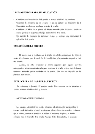 LINEAMIENTOS PARA SU APLICACIÓN
 Considerar que la resolución de la prueba es un acto individual del estudiante.
 Garantizar la presencia de un docente o en su defecto un funcionario de la
Universidad en el recinto en el cual se aplica la prueba.
 Considerar al inicio de la prueba el tiempo necesario para su lectura. Tomar en
cuenta que éste no es parte del tiempo de resolución de la misma.
 No permitir la presencia de personas, objetos o acciones que interrumpan la
aplicación de la prueba.
DURACIÓN DE LA PRUEBA
El tiempo para la resolución de la prueba se calcula considerando los tipos de
ítemes seleccionados para la medición de los objetivos y la puntuación asignada a cada
uno de ellos.
Además, se debe considerar el tiempo requerido para algunos aspectos
administrativos como: organización el grupo, lectura de la prueba y otros que el docente
considere necesarios previa resolución de la prueba. Para esto se dispondrá de los
primeros diez minutos.
ESTRUCTURA DE LA PRUEBA ESCRITA
La estructura o formato. El examen escrito debe combinar en su estructura o
formato aspectos administrativos y técnicos.
1. ASPECTOS ADMINISTRATIVOS
Los aspectos administrativos son los referentes a la información que identifica el
examen con la institución, el nivel, la asignatura, el período en que se aplica, el docente
que la elaboró, el valor en puntos de la prueba, el porcentaje asignado, el tiempo
estimado para el desarrollo de la prueba. Además de los datos citados, es necesario
 
