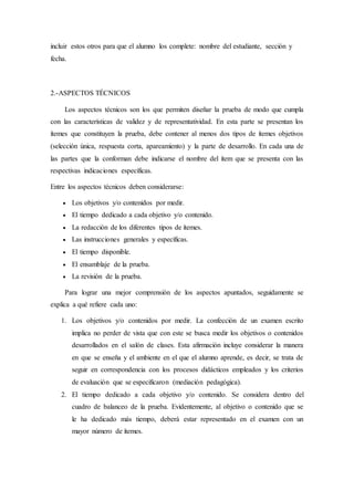 incluir estos otros para que el alumno los complete: nombre del estudiante, sección y
fecha.
2.-ASPECTOS TÉCNICOS
Los aspectos técnicos son los que permiten diseñar la prueba de modo que cumpla
con las características de validez y de representatividad. En esta parte se presentan los
ítemes que constituyen la prueba, debe contener al menos dos tipos de ítemes objetivos
(selección única, respuesta corta, apareamiento) y la parte de desarrollo. En cada una de
las partes que la conforman debe indicarse el nombre del ítem que se presenta con las
respectivas indicaciones específicas.
Entre los aspectos técnicos deben considerarse:
 Los objetivos y/o contenidos por medir.
 El tiempo dedicado a cada objetivo y/o contenido.
 La redacción de los diferentes tipos de ítemes.
 Las instrucciones generales y específicas.
 El tiempo disponible.
 El ensamblaje de la prueba.
 La revisión de la prueba.
Para lograr una mejor comprensión de los aspectos apuntados, seguidamente se
explica a qué refiere cada uno:
1. Los objetivos y/o contenidos por medir. La confección de un examen escrito
implica no perder de vista que con este se busca medir los objetivos o contenidos
desarrollados en el salón de clases. Esta afirmación incluye considerar la manera
en que se enseña y el ambiente en el que el alumno aprende, es decir, se trata de
seguir en correspondencia con los procesos didácticos empleados y los criterios
de evaluación que se especificaron (mediación pedagógica).
2. El tiempo dedicado a cada objetivo y/o contenido. Se considera dentro del
cuadro de balanceo de la prueba. Evidentemente, al objetivo o contenido que se
le ha dedicado más tiempo, deberá estar representado en el examen con un
mayor número de ítemes.
 