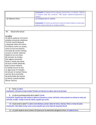 Explicación: El hablante lírico expresa claramente su molestia; “alteran
el sistema total del universo” “Me duele indeterminadamente la
cabeza”
10. Motivo lírico La molestia de un resfrío
Explicación: Elmotivosecentraen lo quese trata el texto, en este caso,
poema, el que trata de un molesto resfrío.
VII. Desarrollo breve
La cabra
La cabra suelta en el huerto
andaba comiendo albahaca.
Toronjil comió después
y después tallos de malva.
Era blanca como un queso,
como la luna era blanca.
Cansada de comer hierbas,
se puso a comer retamas.
Nadie la vio sino Dios.
Mi corazón la miraba.
Ella seguía comiendo
flores y ramas de salvia.
Se puso a balar después,
bajo la clara mañana.
Su balido era en el aire
un agua que no mojaba.
Se fue por el campo fresco,
camino de la montaña.
Se perfumaba de malvas
el viento cuando balaba
(Óscar Castro)
8. Tema: La cabra
Explicación: ¿De qué se trata el texto? El texto se trata de una cabra, esto es lo principal.
9. ¿Cuál es la principal acción de la cabra?:Comer
Explicación: Aquelloque más realizala cabra en el poema es comer, de hecho, otras acciones se centranen esta, por
ejemplo, al balar, resalta el olor de malvas, aquello que comió.
10. ¿Qué come la cabra?:la cabra come albahaca, perejil, tallos de malva, retamas, flores y ramasde salvia.
Explicación: Solo debes revisar verso a verso aquello que come (tipo de respuesta literal)
11. ¿A quién alude el versonúmero 10? (piensaen los elementosdel génerolírico): Al hablante lírico
 