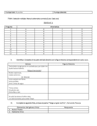 Puntaje total: 45 puntos Puntaje obtenido:
ÍTEM I. Selección múltiple. Marca la alternativa correcta(2 pto. Cada una)
TEXTO N° 1
Pregunta Alternativas
II. Identificar. Completa el recuadro del ladoderechocon la figuraliteraria correspondiente en cada caso.
Versos Figura literaria
Tantodolor se agrupa en mi costadoque, por doler me
duele hasta el aliento.
(Miguel Hernández)
Nubes vaporosas,
nubes como tul…
(G. Mistral)
unoscuerposson flores
otrospuñales
otros cintas de agua
"Cinco cintos
Ciruela de cien
Cinturillas y cien
Se calzó las botas el señor reloj,
se calzó las botas para andar mejor.
III. Completa la siguiente ficha, enbase al poema“Tengoun gran resfrío”, Fernando Pessoa
Elementos del género lírico Respuesta
1. Autor/ Poeta
2. Hablante lírico
1 A B C D
2 A B C D
3 A B C D
4 A B C D
5 A B C D
6 A B C D
7 A B C D
8 A B C D
9 A B C D
10 A B C D
11 A B C D
12 A B C D
 