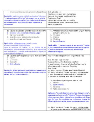 H. Unazonadondese puedenapreciar muchospintores.
Explicación:Segúncontexto, habladela ciudad de Valparaíso
“tú Valparaíso puertoPrincipal” y la compara con un arcoíris,
con muchos colores. Loque hace una ciudadcomotal, es una
serie de elementos, entre estos, las casas, lugaresque la
representan.
Bella y Bestia son
Hoy igual que ayer pero nunca igual
Siempre al arriesgar puedes acertar
Tu elección final
«Debes aprender», dice la canción
«Que antes de juzgar tienes que llegar
Hasta el corazón»
16. ¿Qué es lo que debes aprender según la canción?
E. Conocer a las personas antes de juzgar
F. A prender la canción
G. Aprender que no todos los días son iguales
H. Aprender arriesgarse en la vida.
Explicación: «Debes aprender», dice la canción
«Que antes de juzgar tienes que llegar
Hasta el corazón». El corazón, es un símbolo de los
sentimientos, de quién es cada persona, y ,es el llamado que
hace esta canción, a conocer antes de calificar a alguien, ya
que las apariencias engañan.
17. “Y habla al corazón de unasensación” La figura literaria
del verso anterior es:
E. Hipérbole
F. Anáfora
G. Metáfora
H. Personificación
Explicación: “Y habla al corazón de una sensación””. Hablar
es una característica completamente humana, por lo que solo
se atribuye estaacción al corazóncon la finalidadde
embellecer el lenguaje.
18. ¿Quiénes son los protagonistas de la canción?
E. El amor
F. La emoción
G. El corazón
H. Bella y Bestia
Explicación: Bella y Bestia son. Las emocionesy sucesosestán
centradas en estos dos personajes y el texto menciona, son
Bella y Bestia, de ellos se trata.
Responde de este poema las preguntas 9 y 10
Bajo del mar, bajo del mar
Vives contenta, siendo sirena eres feliz
Sé que trabajan sin parar y bajo el sol para variar
Mientras nosotros siempre flotamos
Bajo el mar
Los peces son muy felices, aquí tienen libertad
Los peces allá están tristes, sus casas son de cristal
La vida de nuestros peces muy larga no suele ser
Si al dueño le apetece, a mí me van a comer
19. ¿Quién trabaja sin parar bajo el sol?
E. La sirena
F. Los humanos
G. Los peces
H. Todos los seres del mar
Explicación: “Sé que trabajan sin parar y bajo el sol paravariar”,
luego aparece la conjunción “mientras” lo que plantea que
mientrasotros trabajan, ellosde forma simultánea solo flotan
bajo del mar. En conclusión, se realiza una especie de
diferenciaciónentre ambas partes, humanosy seres del mar.
Los peces allá están tristes, sus casas son de cristal
20. ¿Qué quiere decir que las casas son de cristal?
 