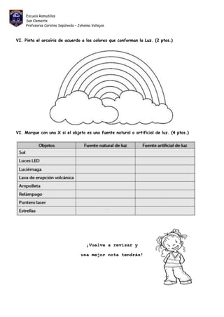 Escuela Ramadillas
San Clemente
Profesoras Carolina Sepúlveda – Johanna Vallejos.
VI. Pinta el arcoíris de acuerdo a los colores que conforman la Luz. (2 ptos.)
VI. Marque con una X si el objeto es una fuente natural o artificial de luz. (4 ptos.)
¡Vuelve a revisar y
una mejor nota tendrás!
 