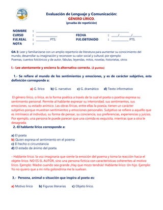 Evaluación de Lenguaje y Comunicación:
GÉNERO LÍRICO.
(prueba de repetición)
NOMBRE : ______________________________________________________________________
CURSO : ________________ FECHA : _____/_________/_______
PJE.REAL
NOTA
:
:
__________ PTS. PJE.OBTENIDO : _____________ PTS.
OA 3: Leer y familiarizarse con un amplio repertorio de literatura para aumentar su conocimiento del
mundo, desarrollar su imaginación y reconocer su valor social y cultural; por ejemplo:
Poemas, cuentos folclóricos y de autor, fábulas, leyendas, mitos, novelas, historietas, otros
I.- Lee atentamente y encierra la alternativa correcta. (2 puntos)
1.- Se refiere al mundo de los sentimientos y emociones, y es de carácter subjetivo, esta
definición corresponde a:
a) G. lírico b) G. narrativo c) G. dramático d) Texto informativo
El género lírico, o lírica, es la forma poética a través de la cual el poeta o poetisa expresa su
sentimiento personal. Permite al hablante expresar su interioridad, sus sentimientos, sus
emociones, su estado anímico. Las obras líricas, entre ellas la poesía, tienen un carácter
subjetivo porque muestran sentimientos y emociones personales. Subjetivo se refiere a aquello que
es intrínseco al individuo, su forma de pensar, su conciencia, sus preferencias, experiencias y juicios.
Por ejemplo, una persona le puede parecer que una comida es exquisita, mientras que a otra le
desagrada.
2.-El hablante lírico corresponde a:
a) El poeta
b) Quien expresa el sentimiento en el poema
c) El hecho o circunstancia
d) El estado de ánimo del poeta.
- Hablante lírico: la voz imaginaria que siente la emoción del poema y toma la reacción hacia el
objeto lírico. NO ES EL AUTOR, sino una persona ficticia con características coherentes al motivo
lírico. Ejemplo: Madre cuando sea grande ¡Hay que mozo tendrás! Hablante lírico: Un hijo. Ejemplo:
Yo no quiero que a mi niña golondrina me la vuelvan.
3.- Persona, animal o situación que inspira al poeta es:
a) Motivo lírico b) Figuras literarias c) Objeto lírico.
 