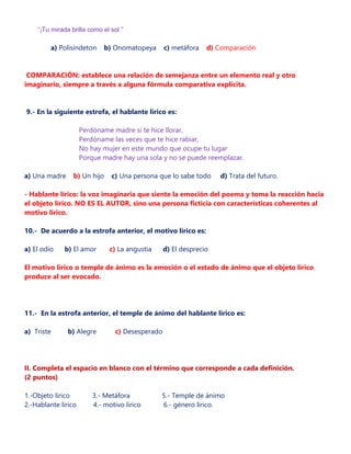 “¡Tu mirada brilla como el sol “
a) Polisíndeton b) Onomatopeya c) metáfora d) Comparación
COMPARACIÓN: establece una relación de semejanza entre un elemento real y otro
imaginario, siempre a través a alguna fórmula comparativa explícita.
9.- En la siguiente estrofa, el hablante lírico es:
Perdóname madre si te hice llorar,
Perdóname las veces que te hice rabiar,
No hay mujer en este mundo que ocupe tu lugar
Porque madre hay una sola y no se puede reemplazar.
a) Una madre b) Un hijo c) Una persona que lo sabe todo d) Trata del futuro.
- Hablante lírico: la voz imaginaria que siente la emoción del poema y toma la reacción hacia
el objeto lírico. NO ES EL AUTOR, sino una persona ficticia con características coherentes al
motivo lírico.
10.- De acuerdo a la estrofa anterior, el motivo lírico es:
a) El odio b) El amor c) La angustia d) El desprecio
El motivo lírico o temple de ánimo es la emoción o el estado de ánimo que el objeto lírico
produce al ser evocado.
11.- En la estrofa anterior, el temple de ánimo del hablante lírico es:
a) Triste b) Alegre c) Desesperado
II. Completa el espacio en blanco con el término que corresponde a cada definición.
(2 puntos)
1.-Objeto lirico 3.- Metáfora 5.- Temple de ánimo
2.-Hablante lirico 4.- motivo lirico 6.- género lirico.
 