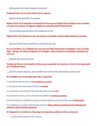 2 Personaje ficticio que entrega el contenido.
Hablante lírico: Es el emisor ficticio de un poema.
4 Sentimiento que lleva a la creación.
Motivo lirico: Es la emoción o el estado de ánimo que el objeto lírico produce al ser evocado,
o lo que es lo mismo, el registro subjetivo y emocional del hablante lírico.
1 Circunstancia que provoca cierto estado de ánimo.
Objeto lírico: Circunstancia o ser que provoca un estado anímico determinado en el poeta.
3 Figura literaria que reemplaza una expresión por otra.
En una metáfora, las cualidades de una cosa son figurativamente trasladadas a otra. Cuando
digo, "Amigo, me estoy ahogando en el trabajo" estoy usando las cualidades asociadas con
una cosa
5 Estado de ánimo del poeta.
Temple de Ánimo: Es el estado de ánimo que se percibe en el poema a través de lo expresado
por el hablante lírico.
6 Tiene carácter subjetivo, pues se refiere al mundo de los sentimientos y emociones
III. Completa con el concepto que falta. (2 puntos)
1. Los poemas están escritos en prosa poética o en verso
2. Un conjunto de versos recibe el nombre de estrofa
3. La coincidencia de sonidos finales entre dos versos se llama rima
4. La escritura en verso y la rima otorgan musicalidad a la canción y al poema
5. Para intensificar el sentido de un poema, el poeta emplea recursos conocidos como la reiteración
6. La repetición es una figura literaria que consiste en Figura retórica consistente en la reiteración de
palabras u otros recursos expresivos,
lV. Responde si es verdadero o falso según corresponda y justifica las falsas. (2 puntos)
1. V Los poemas están escritos en prosa.
 