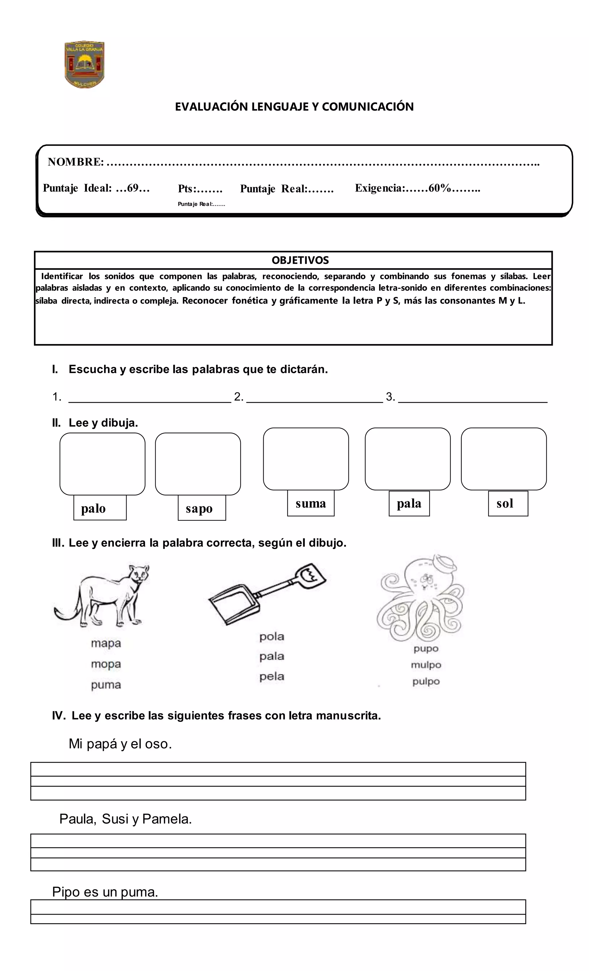 EVALUACIÓN LENGUAJE Y COMUNICACIÓN
OBJETIVOS
Identificar los sonidos que componen las palabras, reconociendo, separando y combinando sus fonemas y sílabas. Leer
palabras aisladas y en contexto, aplicando su conocimiento de la correspondencia letra-sonido en diferentes combinaciones:
sílaba directa, indirecta o compleja. Reconocer fonética y gráficamente la letra P y S, más las consonantes M y L.
I. Escucha y escribe las palabras que te dictarán.
1. _________________________ 2. _____________________ 3. _______________________
II. Lee y dibuja.
III. Lee y encierra la palabra correcta, según el dibujo.
IV. Lee y escribe las siguientes frases con letra manuscrita.
Mi papá y el oso.
Paula, Susi y Pamela.
Pipo es un puma.
NOMBRE: …………………………………………………………………………………………………..
Pts:…….
Puntaje Real:…….
Puntaje Real:…….
palo sapo suma pala sol
Puntaje Ideal: …69… Exigencia:……60%……..