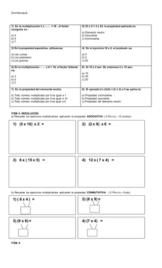 [Escribaaquí]
1) En la multiplicación 3 x …… = 18 , el factor
incógnito es :
a) 5
b) 6
c) 7
2) 23 x 2 = 2 x 23, la propiedad aplicada es:
a) Elemento neutro
b) Asociativa
c) Conmutativa
3) En la propiedad asociativa, utilizamos:
a) Las comas
b) Los paréntesis
c) Los guiones
4) En el ejercicio 10 x 2, el producto es:
a) 0
b) 2
c) 20
5) En la multiplicación……. x 8 = 16, el factor faltante
es:
a) 3
b) 5
c) 2
6) Si 15 x 2 son 30, entonces 2 x 15 son:
a) 10
b) 30
c) 20
7) En la propiedad del elemento neutro:
a) Todo número multiplicado por 0 es igual a 1
b) Todo número multiplicado por 0 es igual a 10
c) Todo número multiplicado por 0 es igual a 0
8) El ejemplo 2 x (3x5) = (2 x 3) x 5 se aplica la:
a) Propiedad conmutativa
b) Propiedad asociativa
c) Propiedad del elemento neutro
ITEM 2: RESOLUCIÓN
a) Resuelve los ejercicios multiplicativos aplicando la propiedad ASOCIATIVA ( 3 Pts c/u – 12 puntos)
b) Resuelve los ejercicios multiplicativos aplicando la propiedad CONMUTATIVA ( 2 Pts c/u – 8 pts)
ITEM 4:
1) (5 x 10) x 2 = 2) (2 x 9) x 6 =
3) 6 x ( 15 x 5) = 4) 12 x ( 7 x 4) =
1) ( 6 x 4 ) = 2) (8 x 9) =
3) (9 x 6) = 4) (7 x 4) =
 