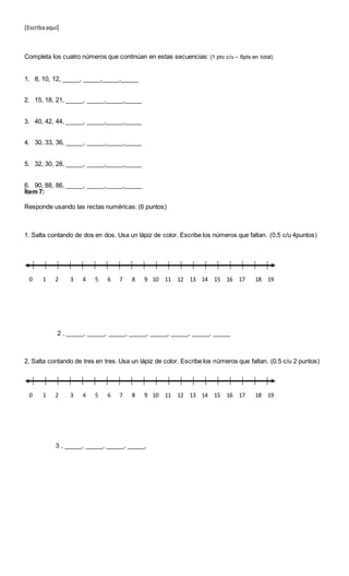 [Escribaaquí]
Completa los cuatro números que continúan en estas secuencias: (1 pto c/u – 6pts en total)
1. 8, 10, 12, _____, _____,_____,_____
2. 15, 18, 21, _____, _____,_____,_____
3. 40, 42, 44, _____, _____,_____,_____
4. 30, 33, 36, _____, _____,_____,_____
5. 32, 30, 28, _____, _____,_____,_____
6. 90, 88, 86, _____, _____,_____,_____
Ítem 7:
Responde usando las rectas numéricas: (6 puntos)
1. Salta contando de dos en dos. Usa un lápiz de color. Escribe los números que faltan. (0,5 c/u 4puntos)
2 , _____, _____, _____, _____, _____, _____, _____, _____
2. Salta contando de tres en tres. Usa un lápiz de color. Escribe los números que faltan. (0.5 c/u 2 puntos)
3 , _____, _____, _____, _____,
0 1 2 4 5 6 7 8 9 10 11 12 13 14 15 16 17 18 193
0 1 2 4 5 6 7 8 9 10 11 12 13 14 15 16 17 18 193
 