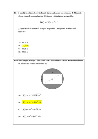 16.- Si un objeto es lanzado verticalmente hacia arriba, con una velocidad de 30 m/s; la
altura h que alcanza, en función del tiempo, está dada por la expresión:
2
530)( ttth −=
¿A qué altura se encuentra el objeto después de 1,5 segundos de haber sido
lanzado?
A) 11,25 m
B) 33,75 m
C) 37,25 m
D) 37,50 m
17.- Un rectángulo de largo x y de ancho 4, está inscrito en un círculo. El área sombreada,
en función del radio r del círculo, es:
A)
22
48)( rrrA −−= π
B) 48)( 22
−−= rrrA π
C) rrrA −−= 44)( 2
π
D) 164)( 22
+−= rrrA π
 
