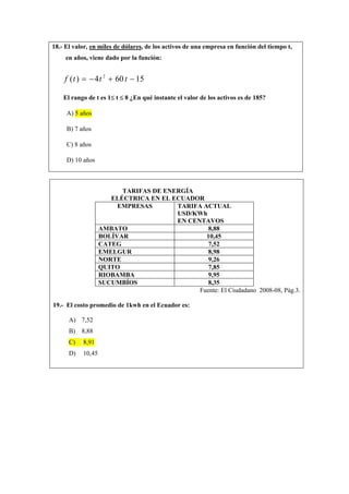 18.- El valor, en miles de dólares, de los activos de una empresa en función del tiempo t,
en años, viene dado por la función:
15604)( 2
−+−= tttf
El rango de t es 1≤ t ≤ 8 ¿En qué instante el valor de los activos es de 185?
A) 5 años
B) 7 años
C) 8 años
D) 10 años
TARIFAS DE ENERGÍA
ELÉCTRICA EN EL ECUADOR
EMPRESAS TARIFA ACTUAL
USD/KWh
EN CENTAVOS
AMBATO 8,88
BOLÍVAR 10,45
CATEG 7,52
EMELGUR 8,98
NORTE 9,26
QUITO 7,85
RIOBAMBA 9,95
SUCUMBÍOS 8,35
Fuente: El Ciudadano 2008-08, Pág.3.
19.- El costo promedio de 1kwh en el Ecuador es:
A) 7,52
B) 8,88
C) 8,91
D) 10,45
 