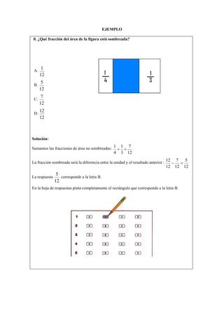 EJEMPLO
0. ¿Qué fracción del área de la figura está sombreada?
A.
12
1
B.
12
5
C.
12
7
D.
12
12
Solución:
Sumamos las fracciones de área no sombreadas:
12
7
3
1
4
1
=+
La fracción sombreada será la diferencia entre la unidad y el resultado anterior :
12
5
12
7
12
12
=−
La respuesta
12
5
corresponde a la letra B.
En la hoja de respuestas pinta completamente el rectángulo que corresponde a la letra B.
 