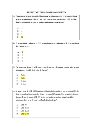 PREGUNTAS Y PROBLEMAS PARA RESOLVER
1.- En un concurso intercolegial de Matemática, se deben contestar 14 preguntas. Cada
acierto se premia con USD 20 y por cada error se tiene que devolver USD 50. Si al
final el participante ni ganó ni perdió, ¿cuántas preguntas acertó?
A) 4
B) 5
C) 9
D) 10
2.- El promedio de 2 números es 7. El promedio de otros 3 números es 2. El promedio de
los 5 números es:
A) 4
B) 5
C) 9
D) 10
3.- Carlos y Juan tienen 12 y 32 años, respectivamente. ¿Dentro de cuántos años la edad
de Juan será el doble de la edad de Carlos?
A) 7 años
B) 8 años
C) 10 años
D) 12 años
4.- Se quiere invertir USD 8 000 en dos certificados de inversión; el uno produce el 9% de
interés anual y el otro es de alto riesgo y produce 14% anual. Si se necesita recibir un
ingreso de por lo menos USD 890 al año por las dos inversiones, ¿qué cantidad
mínima se debe invertir en el certificado de alto riesgo?
A) USD 739
B) USD 1.634
C) USD 2.236
D) USD 3.400
 