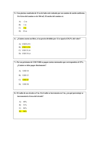 5.- Una piscina cuadrada de 21 m de lado está rodeada por un camino de ancho uniforme.
Si el área del camino es de 184 m2. El ancho del camino es:
A) - 2 m
B) 1 m
C) 2 m
D) 23 m
6.- ¿Cuánto cuesta un libro, si su precio dividido por 12 es igual al 29,3% del valor?
A) USD 0,351
B) USD 3,516
C) USD 35,16
D) USD 351,6
7.- Por un préstamo de USD 5 000 se pagan cuotas mensuales que corresponden al 15%.
¿Cuánto se debe pagar diariamente?
A) USD 10
B) USD 15
C) USD 25
D) USD 30
8.- El radio de un círculo es 5 m. Si el radio se incrementa en 2 m, ¿en qué porcentaje se
incrementará el área del círculo?
A) 40%
B) 51%
C) 86%
D) 96%
 