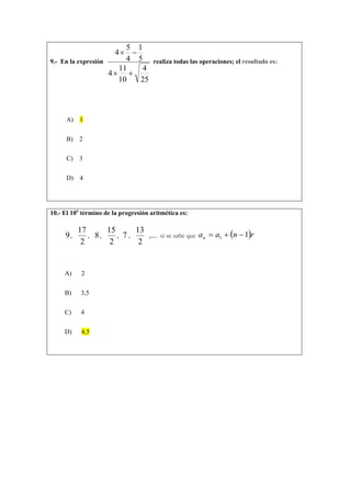 9.- En la expresión
25
4
10
11
4
5
1
4
5
4
+×
−×
realiza todas las operaciones; el resultado es:
A) 1
B) 2
C) 3
D) 4
10.- El 10o
término de la progresión aritmética es:
9,
2
17
, 8,
2
15
, 7 ,
2
13
,… si se sabe que ( )rnaan 11 −+=
A) 2
B) 3,5
C) 4
D) 4,5
 