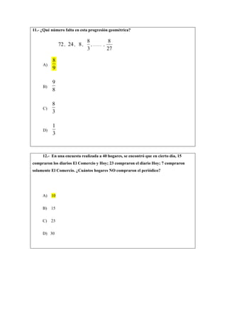 11.- ¿Qué número falta en esta progresión geométrica?
72, 24, 8,
3
8
, …… ,
27
8
A)
9
8
B)
8
9
C)
3
8
D)
3
1
12.- En una encuesta realizada a 40 hogares, se encontró que en cierto día, 15
compraron los diarios El Comercio y Hoy; 23 compraron el diario Hoy; 7 compraron
solamente El Comercio. ¿Cuántos hogares NO compraron el periódico?
A) 10
B) 15
C) 23
D) 30
 