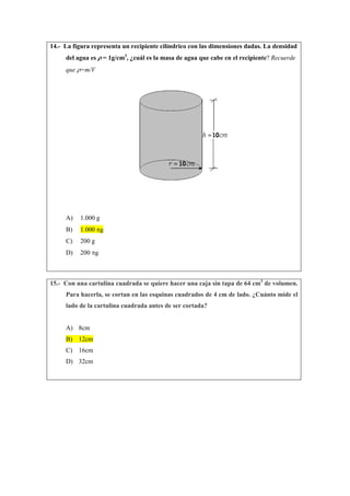 14.- La figura representa un recipiente cilíndrico con las dimensiones dadas. La densidad
del agua es ρ = 1g/cm3
, ¿cuál es la masa de agua que cabe en el recipiente? Recuerde
que ρ=m/V
A) 1.000 g
B) 1.000 πg
C) 200 g
D) 200 πg
15.- Con una cartulina cuadrada se quiere hacer una caja sin tapa de 64 cm3
de volumen.
Para hacerla, se cortan en las esquinas cuadrados de 4 cm de lado. ¿Cuánto mide el
lado de la cartulina cuadrada antes de ser cortada?
A) 8cm
B) 12cm
C) 16cm
D) 32cm
 