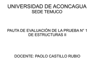 UNIVERSIDAD DE ACONCAGUA SEDE TEMUCO PAUTA DE EVALUACIÓN DE LA PRUEBA N° 1 DE ESTRUCTURAS II DOCENTE: PAOLO CASTILLO RUBIO 