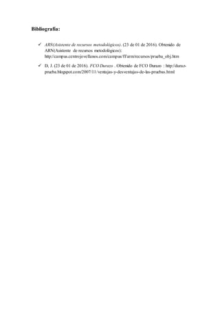 Bibliografía:
 ARN(Asistente de recursos metodológicos). (23 de 01 de 2016). Obtenido de
ARN(Asistente de recursos metodológicos):
http://campus.centrojovellanos.com/campus/ff/arm/recursos/prueba_obj.htm
 D, J. (23 de 01 de 2016). FCO Durazo . Obtenido de FCO Durazo : http://duraz-
prueba.blogspot.com/2007/11/ventajas-y-desventajas-de-las-pruebas.html
 