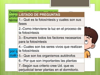 Desea evaluar con mayor
profundidad un tema emplee
términos como:
por qué, compare, explique,
cuál es su opinión, interprete
LISTADO DE PREGUNTAS
1.- Qué es la fotosíntesis y cuales son sus
fases
2.-Como interviene la luz en el proceso de
la fotosíntesis
3.- Enumere todos los factores necesarios
para la fotosíntesis
4.- Cuales son los seres vivos que realizan
la fotosíntesis
5.- Que son los organismos autótrofos
6.- Por que son importantes las plantas
7.-Según sus criterio cree Ud. que es
perjudicial tener plantas en el dormitorio.
 