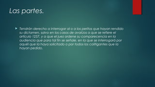 Las partes.
 Tendrán derecho a interrogar al o a los peritos que hayan rendido
su dictamen, salvo en los casos de avalúos a que se refiere el
artículo 1257, y a que el juez ordene su comparecencia en la
audiencia que para tal fin se señale, en la que se interrogará por
aquél que la haya solicitado o por todos los colitigantes que la
hayan pedido.
 