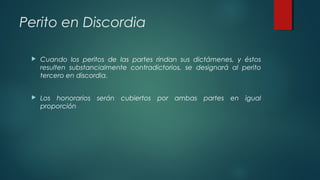 Perito en Discordia
 Cuando los peritos de las partes rindan sus dictámenes, y éstos
resulten substancialmente contradictorios, se designará al perito
tercero en discordia.
 Los honorarios serán cubiertos por ambas partes en igual
proporción
 