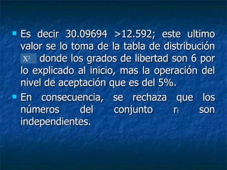 Es decir 30.09694 >12.592; este ultimo valor se lo toma de la tabla de distribución x2  ,  donde los grados de libertad son 6 por lo explicado al inicio, mas la operación del nivel de aceptación que es del 5%. En consecuencia, se rechaza que los números del conjunto r i  son independientes. X 2 