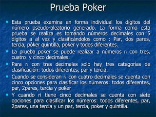 Prueba Poker Esta prueba examina en forma individual los dígitos del número pseudo-aleatorio generado. La forma como esta prueba se realiza es tomando números decimales con 5 dígitos a al vez y clasificándolos como : Par, dos pares, tercia, póker quintilla, poker y todos diferentes. La prueba poker se puede realizar a números r i  con tres, cuatro  y cinco decimales. Para r i  con tres decimales solo hay tres categorías de clasificación: todos diferentes, par y tercia. Cuando se consideran r i  con cuatro decimales se cuenta con cinco opciones para clasificar los números: todos diferentes, par, 2pares, tercia y poker Y cuando ri tiene cinco decimales se cuenta con siete opciones para clasificar los números: todos diferentes, par, 2pares, una tercia y un par, tercia, poker y quintilla. 