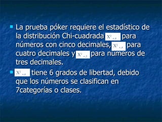 La prueba póker requiere el estadístico de la distribución Chi-cuadrada  para números con cinco decimales,  para cuatro decimales y  para números de tres decimales. tiene 6 grados de libertad, debido que los números se clasifican en 7categorías o clases. X 2    ,6 X 2    ,4 X 2    ,2 X 2    ,6 