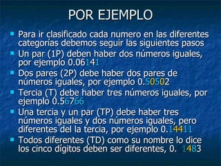 POR EJEMPLO Para ir clasificado cada numero en las diferentes categorías debemos seguir las siguientes pasos Un par (1P) deben haber dos números iguales, por ejemplo 0.06 1 4 1 Dos pares (2P) debe haber dos pares de números iguales, por ejemplo 0. 5 0 5 0 2 Tercia (T) debe haber tres números iguales, por ejemplo 0.5 6 7 66 Una tercia y un par (TP) debe haber tres números iguales y dos números iguales, pero diferentes del la tercia, por ejemplo 0. 1 44 11 Todos diferentes (TD) como su nombre lo dice los cinco dígitos deben ser diferentes, 0. 5 1 4 8 3 