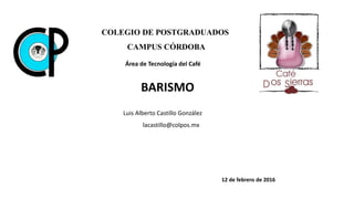 BARISMO
COLEGIO DE POSTGRADUADOS
CAMPUS CÓRDOBA
Área de Tecnología del Café
12 de febrero de 2016
Luis Alberto Castillo González
lacastillo@colpos.mx
 
