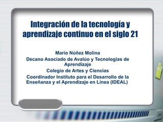 Integración de la tecnología y aprendizaje continuo en el siglo 21 Mario Núñez Molina Decano Asociado de Avalúo y Tecnologías de Aprendizaje Colegio de Artes y Ciencias Coordinador Instituto para el Desarrollo de la Enseñanza y el Aprendizaje en Línea (IDEAL)  