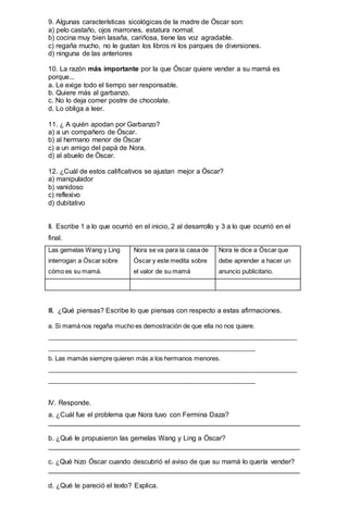 9. Algunas características sicológicas de la madre de Óscar son:
a) pelo castaño, ojos marrones, estatura normal.
b) cocina muy bien lasaña, cariñosa, tiene las voz agradable.
c) regaña mucho, no le gustan los libros ni los parques de diversiones.
d) ninguna de las anteriores
10. La razón más importante por la que Óscar quiere vender a su mamá es
porque...
a. Le exige todo el tiempo ser responsable.
b. Quiere más al garbanzo.
c. No lo deja comer postre de chocolate.
d. Lo obliga a leer.
11. ¿ A quién apodan por Garbanzo?
a) a un compañero de Óscar.
b) al hermano menor de Óscar
c) a un amigo del papá de Nora.
d) al abuelo de Óscar.
12. ¿Cuál de estos calificativos se ajustan mejor a Óscar?
a) manipulador
b) vanidoso
c) reflexivo
d) dubitativo
II. Escribe 1 a lo que ocurrió en el inicio, 2 al desarrollo y 3 a lo que ocurrió en el
final.
Las gemelas Wang y Ling
interrogan a Óscar sobre
cómo es su mamá.
Nora se va para la casa de
Óscar y este medita sobre
el valor de su mamá
Nora le dice a Óscar que
debe aprender a hacer un
anuncio publicitario.
III. ¿Qué piensas? Escribe lo que piensas con respecto a estas afirmaciones.
a. Si mamá nos regaña mucho es demostración de que ella no nos quiere.
________________________________________________________________________
____________________________________________________________
b. Las mamás siempre quieren más a los hermanos menores.
________________________________________________________________________
____________________________________________________________
IV. Responde.
a. ¿Cuál fue el problema que Nora tuvo con Fermina Daza?
__________________________________________________________________
b. ¿Qué le propusieron las gemelas Wang y Ling a Óscar?
__________________________________________________________________
c. ¿Qué hizo Óscar cuando descubrió el aviso de que su mamá lo quería vender?
__________________________________________________________________
d. ¿Qué te pareció el texto? Explica.
 
