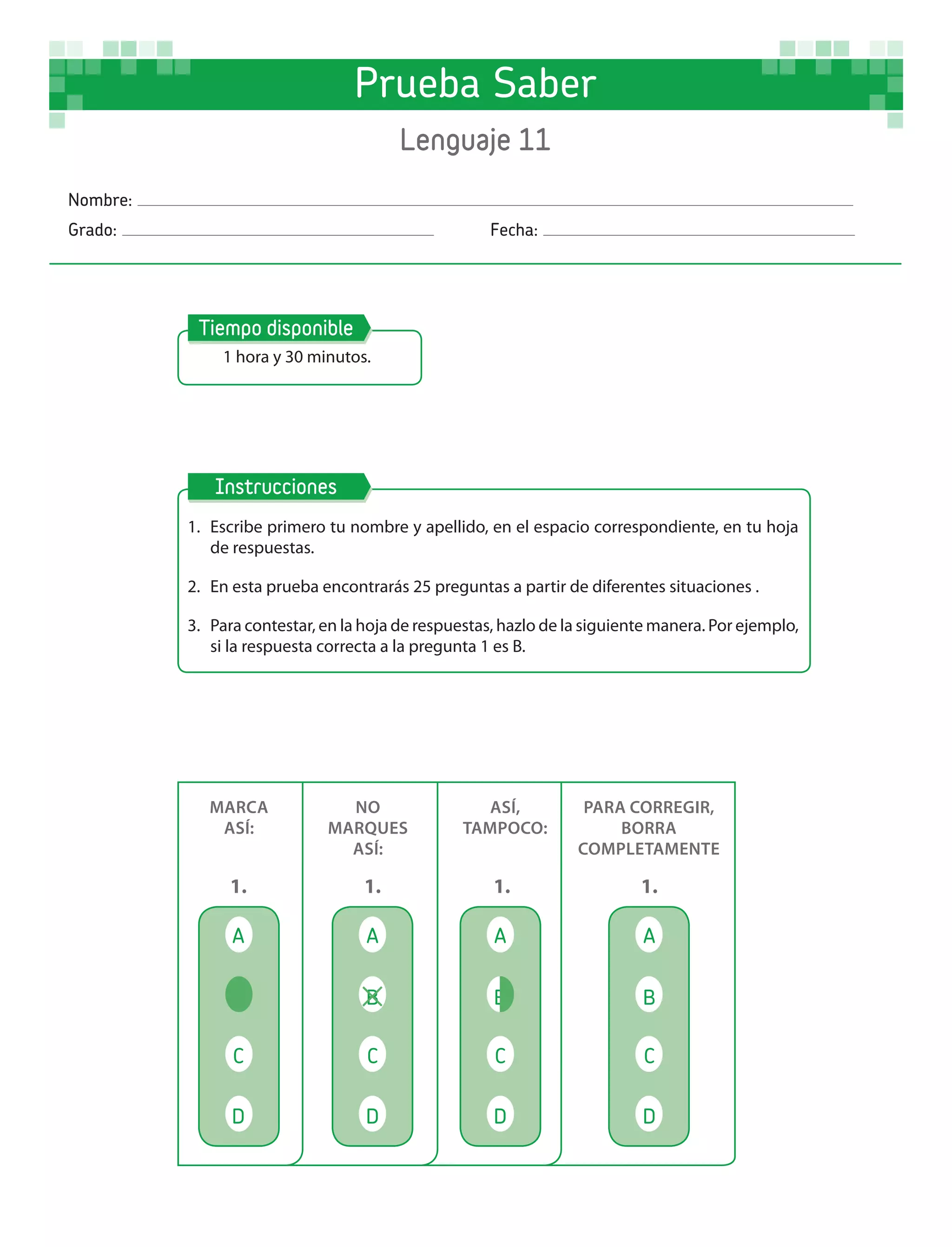 Nombre:
Grado: 	Fecha:
1 hora y 30 minutos.
Tiempo disponible
1.	 Escribe primero tu nombre y apellido, en el espacio correspondiente, en tu hoja
de respuestas.
2.	 En esta prueba encontrarás 25 preguntas a partir de diferentes situaciones .
3.	 Para contestar, en la hoja de respuestas, hazlo de la siguiente manera. Por ejemplo,
si la respuesta correcta a la pregunta 1 es B.
Instrucciones
MARCA
ASÍ:
NO
MARQUES
ASÍ:
ASÍ,
TAMPOCO:
PARA CORREGIR,
BORRA
COMPLETAMENTE
A
1.
A
1.
A
1.
A
1.
B B B
C C C C
D D D D
B
Prueba Saber
Lenguaje 11
 