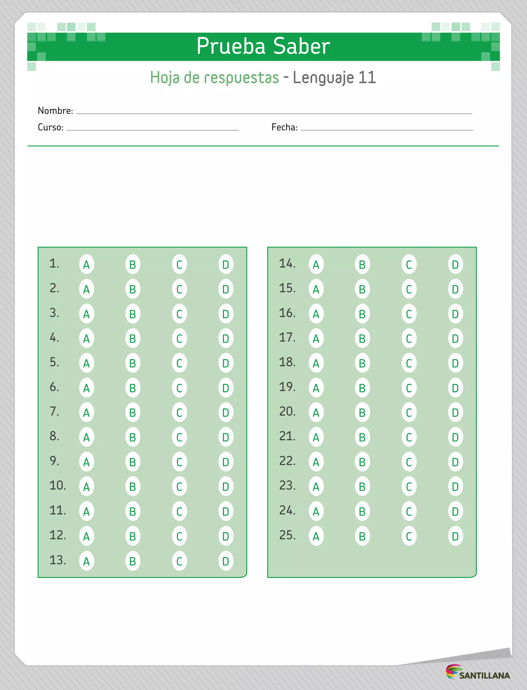 1. A B C D 14. A B C D
2. A B C D 15. A B C D
8. A B C D 21. A B C D
5. A B C D 18. A B C D
3. A B C D 16. A B C D
22. A B C D
6. A B C D 19. A B C D
4. A B C D 17. A B C D
23. A B C D
11. A B C D 24. A B C D
12. A B C D 25. A B C D
13. A B C D
7. A B C D 20. A B C D
9. A B C D
10. A B C D
Nombre:
Curso: 	Fecha:
Prueba Saber
Hoja de respuestas - Lenguaje 11
 