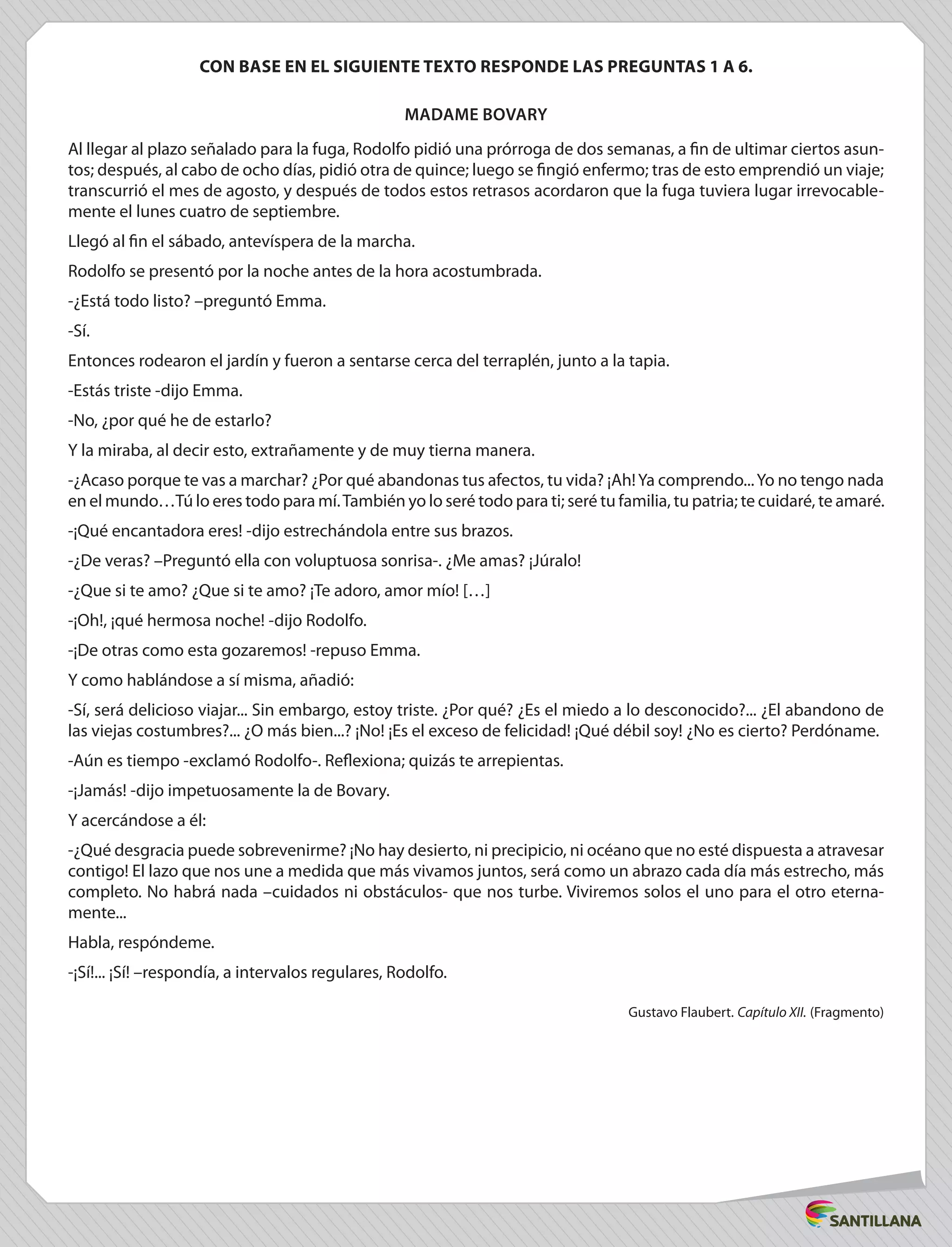 CON BASE EN EL SIGUIENTE TEXTO RESPONDE LAS PREGUNTAS 1 A 6.
Madame Bovary
Al llegar al plazo señalado para la fuga, Rodolfo pidió una prórroga de dos semanas, a fin de ultimar ciertos asun-
tos; después, al cabo de ocho días, pidió otra de quince; luego se fingió enfermo; tras de esto emprendió un viaje;
transcurrió el mes de agosto, y después de todos estos retrasos acordaron que la fuga tuviera lugar irrevocable-
mente el lunes cuatro de septiembre.
Llegó al fin el sábado, antevíspera de la marcha.
Rodolfo se presentó por la noche antes de la hora acostumbrada.
-¿Está todo listo? –preguntó Emma.
-Sí.
Entonces rodearon el jardín y fueron a sentarse cerca del terraplén, junto a la tapia.
-Estás triste -dijo Emma.
-No, ¿por qué he de estarlo?
Y la miraba, al decir esto, extrañamente y de muy tierna manera.
-¿Acaso porque te vas a marchar? ¿Por qué abandonas tus afectos, tu vida? ¡Ah!Ya comprendo...Yo no tengo nada
en el mundo…Tú lo eres todo para mí.También yo lo seré todo para ti; seré tu familia, tu patria; te cuidaré, te amaré.
-¡Qué encantadora eres! -dijo estrechándola entre sus brazos.
-¿De veras? –Preguntó ella con voluptuosa sonrisa-. ¿Me amas? ¡Júralo!
-¿Que si te amo? ¿Que si te amo? ¡Te adoro, amor mío! […]
-¡Oh!, ¡qué hermosa noche! -dijo Rodolfo.
-¡De otras como esta gozaremos! -repuso Emma.
Y como hablándose a sí misma, añadió:
-Sí, será delicioso viajar... Sin embargo, estoy triste. ¿Por qué? ¿Es el miedo a lo desconocido?... ¿El abandono de
las viejas costumbres?... ¿O más bien...? ¡No! ¡Es el exceso de felicidad! ¡Qué débil soy! ¿No es cierto? Perdóname.
-Aún es tiempo -exclamó Rodolfo-. Reflexiona; quizás te arrepientas.
-¡Jamás! -dijo impetuosamente la de Bovary.
Y acercándose a él:
-¿Qué desgracia puede sobrevenirme? ¡No hay desierto, ni precipicio, ni océano que no esté dispuesta a atravesar
contigo! El lazo que nos une a medida que más vivamos juntos, será como un abrazo cada día más estrecho, más
completo. No habrá nada –cuidados ni obstáculos- que nos turbe. Viviremos solos el uno para el otro eterna-
mente...
Habla, respóndeme.
-¡Sí!... ¡Sí! –respondía, a intervalos regulares, Rodolfo.
Gustavo Flaubert. Capítulo XII. (Fragmento)
 